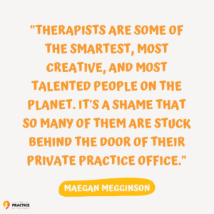 Image is a text based graphic with the words "Therapists are some of the smartest, most creative, and most talented people on the planet. It's a shame that so many of them are stuck behind the door of their private practice office. -Maegan Megginson"
